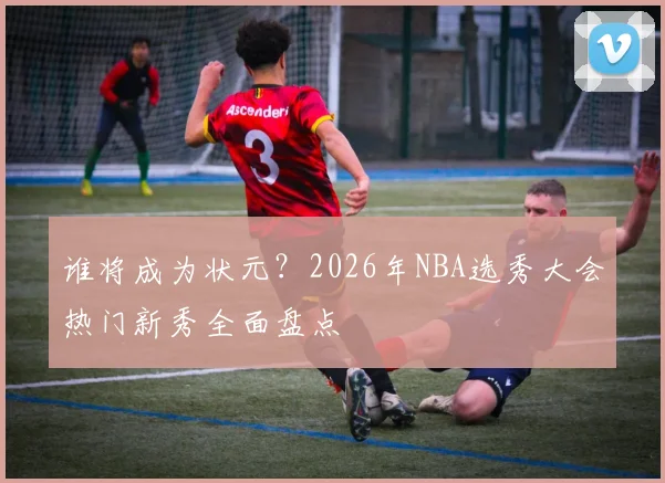 谁将成为状元？2026年NBA选秀大会热门新秀全面盘点
