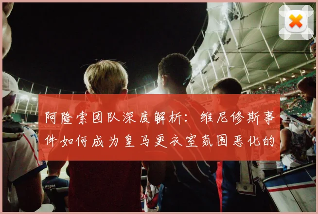 阿隆索团队深度解析：维尼修斯事件如何成为皇马更衣室氛围恶化的转折点