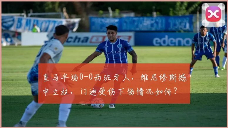 皇马半场0-0西班牙人，维尼修斯憾中立柱，门迪受伤下场情况如何？比赛深度解析