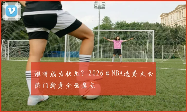谁将成为状元?2026年NBA选秀大会热门新秀全面盘点
