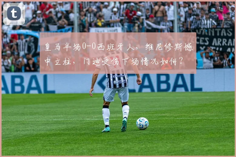 皇马半场0-0西班牙人,维尼修斯憾中立柱,门迪受伤下场情况如何?比赛深度解析