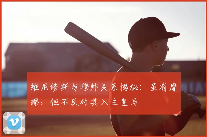 维尼修斯与穆帅关系揭秘:虽有摩擦,但不反对其入主皇马