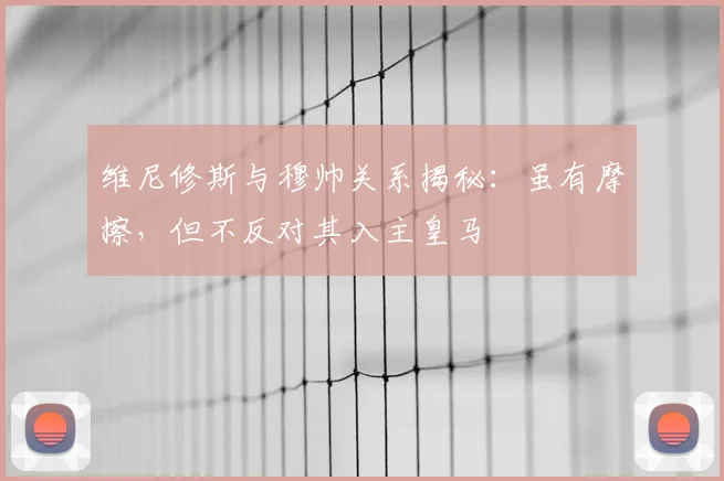 维尼修斯与穆帅关系揭秘：虽有摩擦，但不反对其入主皇马