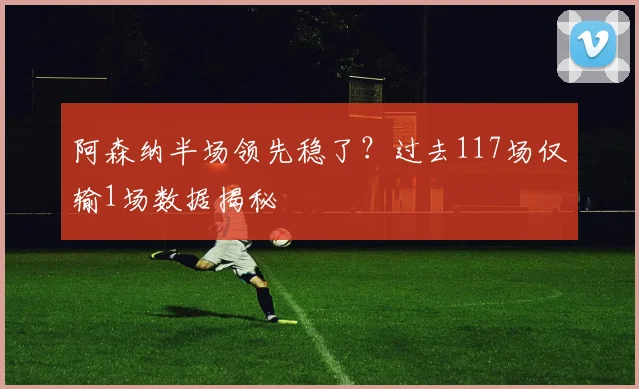 阿森纳半场领先稳了?过去117场仅输1场数据揭秘
