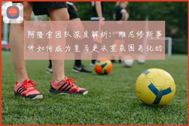 阿隆索团队深度解析:维尼修斯事件如何成为皇马更衣室氛围恶化的转折点
